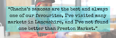 Chacha's samosas are the best and always one of our favourites, I've visited many markets in Lancashire, and I've not found one better than Preston Market customer quote